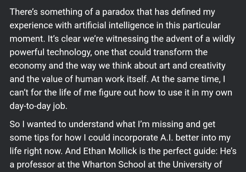 There's something of a paradox that has defined my experience with artificial intelligence in this particular moment. It's clear we're witnessing the advent of a wildly powerful technology, one that could transform the economy and the way we think about art and creativity and the value of human work itself. At the same time, can't for the life of me figure out how to use it in my own day-to-day job.
So wanted to understand what I'm missing and get some tips for how could incorporate A.Il. better into my life right now. And Ethan Mollick is the perfect guide: He's a professor at the Wharton School