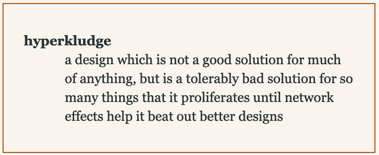 hyperkludge: a design which is not a good solution for much of anything, but is a tolerably bad solution for so many things that it proliferates until network effects help it beat out better designs