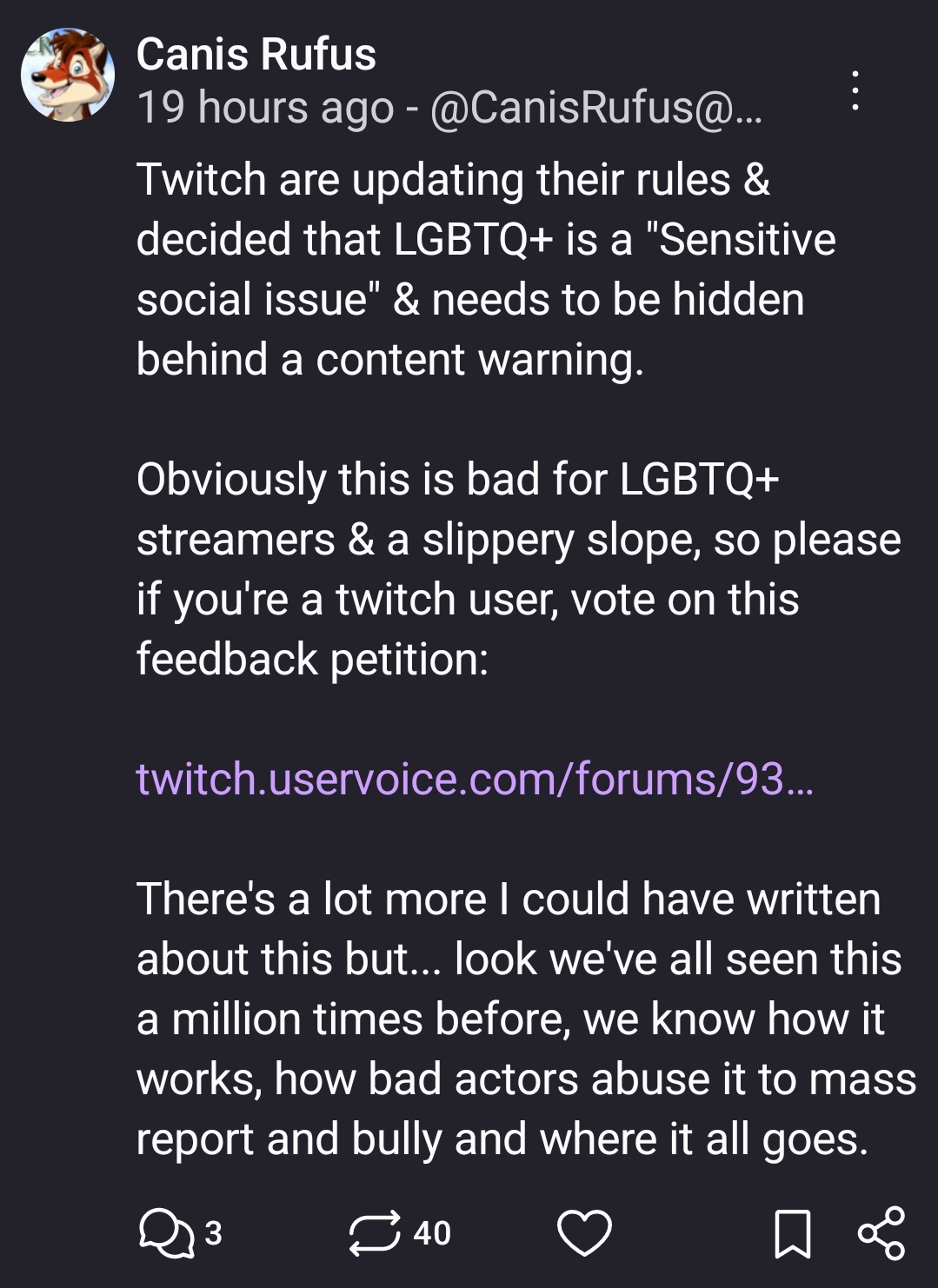 Twitch are updating their rules & decided that LGBTQ+ is a "Sensitive social issue" & needs to be hidden behind a content warning. 

Obviously this is bad for LGBTQ+ streamers & a slippery slope, so please if you're a twitch user, vote on this feedback petition: 

https://twitch.uservoice.com/forums/933812-safety/suggestions/49038707-remove-sensitive-social-issues-bullet-point

There's a lot more I could have written about this but... look we've all seen this a million times before, we know how it works, how bad actors abuse it to mass report and bully and where it all goes.