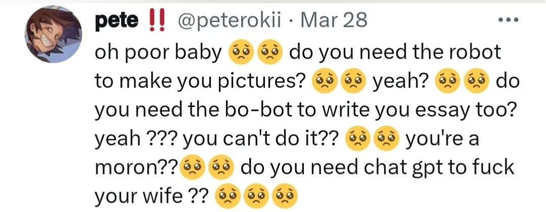 post by @peterokii: oh poor baby 🥺🥺 do you need the robot to make you pictures? 🥺🥺 yeah? 🥺🥺 do you need the bo-bot to write your essay too? yeah ??? you can't do it?? 🥺🥺 you're a moron??🥺🥺 do you need chat gpt to fuck your wife ?? 🥺🥺🥺