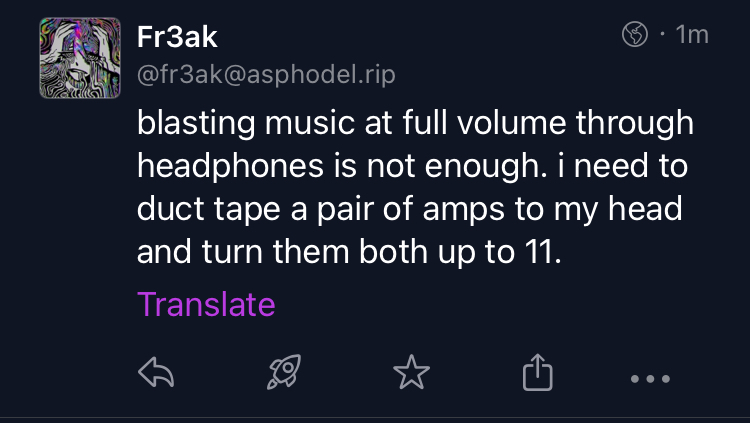 Fediverse post from @fr3ak@asphodel.rip, reading "blasting music at full volume through headphones is not enough. i need to duct tape a pair of amps to my head and turn them both up to 11."