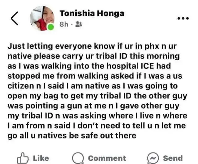 Tonishia Honga posted: Just letting everyone know if ur in phx n ur native please carry ur tribal ID this morning as I was walking into the hospital ICE had stopped me from walking asked if I was a us citizen n I said I am native as I was going to open my bag to get my tribal ID the other guy was pointing a gun at me n I gave other guy my tribal ID n was asking where I live n where I am from n said I don't need to tell u n let me go all u natives be safe out there