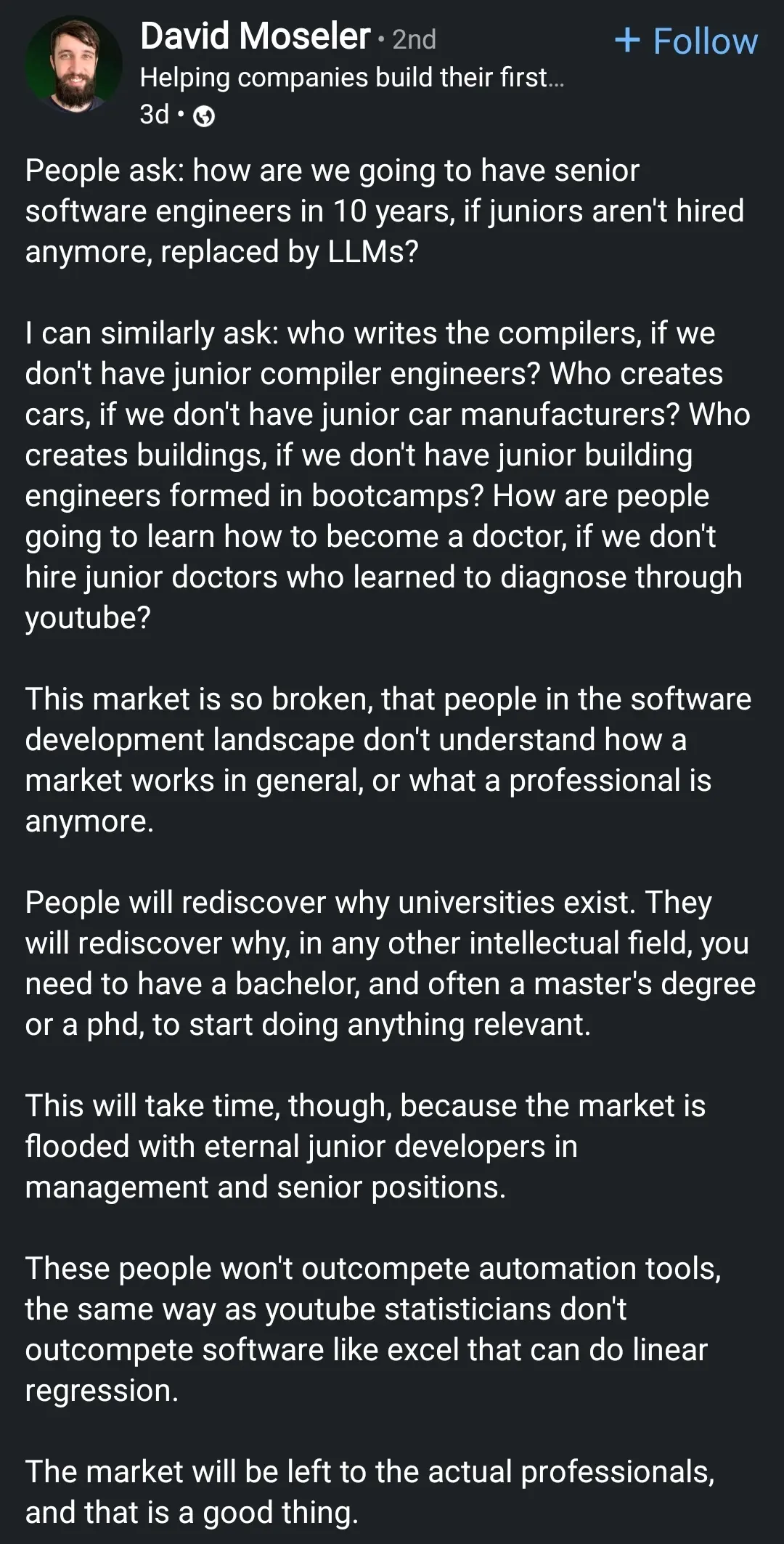 People ask: how are we going to have senior software engineers in 10 years, if juniors aren't hired anymore, replaced by LLMs?

I can similarly ask: who writes the compilers, if we don't have junior compiler engineers? Who creates cars, if we don't have junior car manufacturers? Who creates buildings, if we don't have junior building engineers formed in bootcamps? How are people going to learn how to become a doctor, if we don't hire junior doctors who learned to diagnose through youtube?

This market is so broken, that people in the software development landscape don't understand how a market works in general, or what a professional is anymore.

People will rediscover why universities exist. They will rediscover why, in any other intellectual field, you need to have a bachelor, and often a master's degree or a phd, to start doing anything relevant.

This will take time, though, because the market is flooded with eternal junior developers in management and senior positions.

These people won't outcompete automation tools, the same way as youtube statisticians don't outcompete software like excel that can do linear regression.

The market will be left to the actual professionals, and that is a good thing.