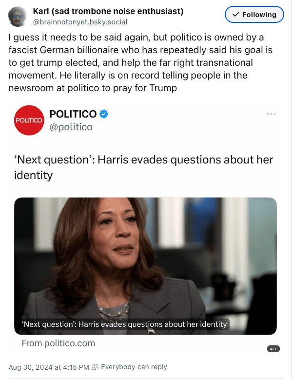 I guess it needs to be said again, but politico is owned by a fascist German billionaire who has repeatedly said his goal is to get trump elected, and help the far right transnational movement. He literally is on record telling people in the newsroom at politico to pray for Trump